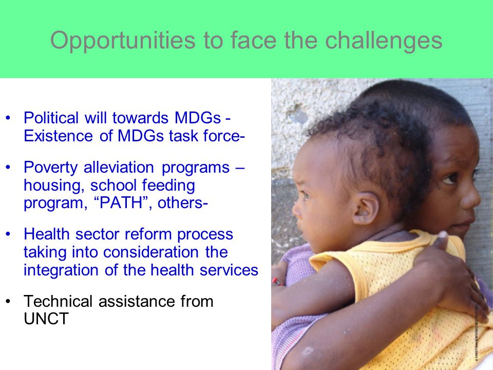 Opportunities to face the challenges Political will towards MDGs - Existence of MDGs task force- Poverty alleviation programs – housing, school feeding program, PATH , others- Health sector reform process taking into consideration the integration of the health services Technical assistance from UNCT
