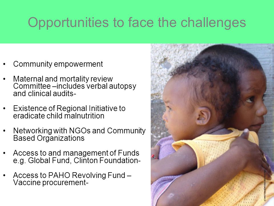 Opportunities to face the challenges Community empowerment Maternal and mortality review Committee –includes verbal autopsy and clinical audits- Existence of Regional Initiative to eradicate child malnutrition Networking with NGOs and Community Based Organizations Access to and management of Funds e.g.