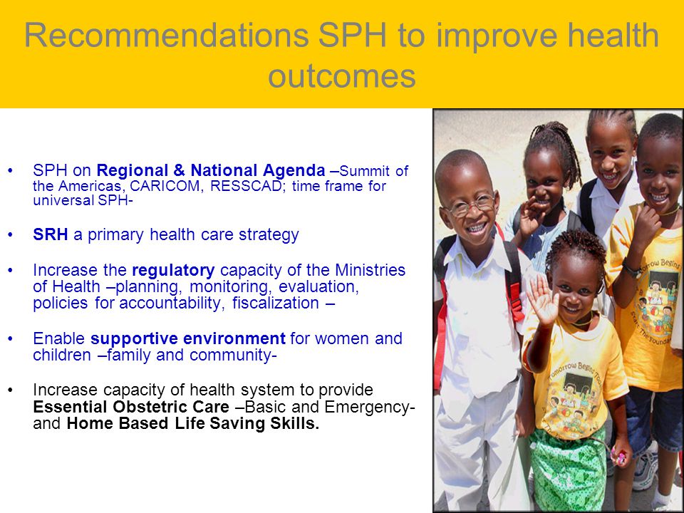 Recommendations SPH to improve health outcomes SPH on Regional & National Agenda – Summit of the Americas, CARICOM, RESSCAD; time frame for universal SPH- SRH a primary health care strategy Increase the regulatory capacity of the Ministries of Health –planning, monitoring, evaluation, policies for accountability, fiscalization – Enable supportive environment for women and children –family and community- Increase capacity of health system to provide Essential Obstetric Care –Basic and Emergency- and Home Based Life Saving Skills.