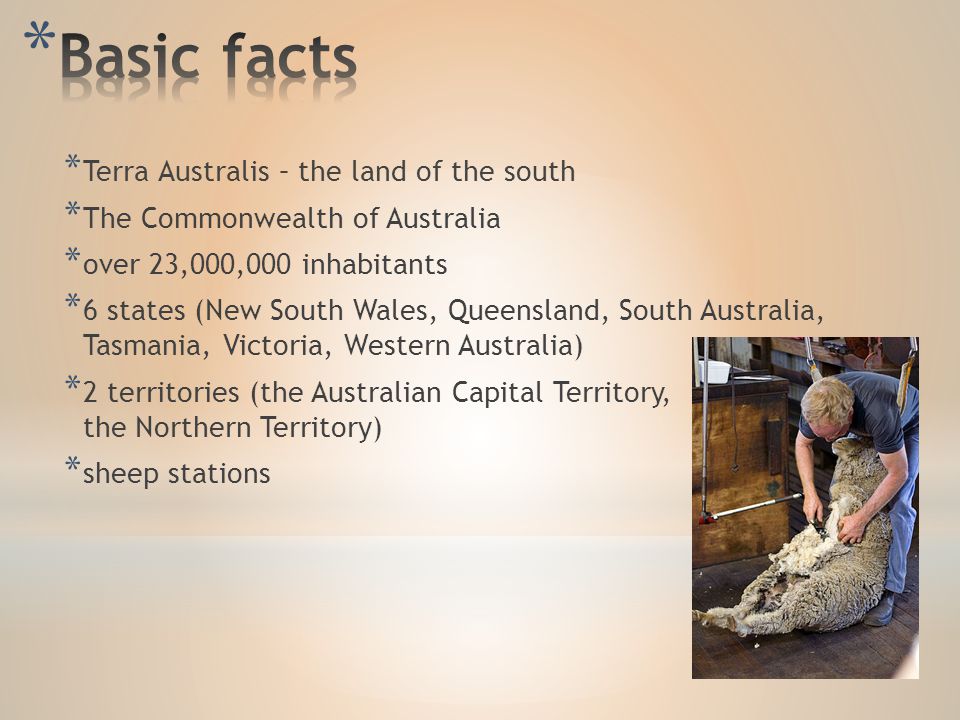 * Terra Australis – the land of the south * The Commonwealth of Australia * over 23,000,000 inhabitants * 6 states (New South Wales, Queensland, South Australia, Tasmania, Victoria, Western Australia) * 2 territories (the Australian Capital Territory, the Northern Territory) * sheep stations