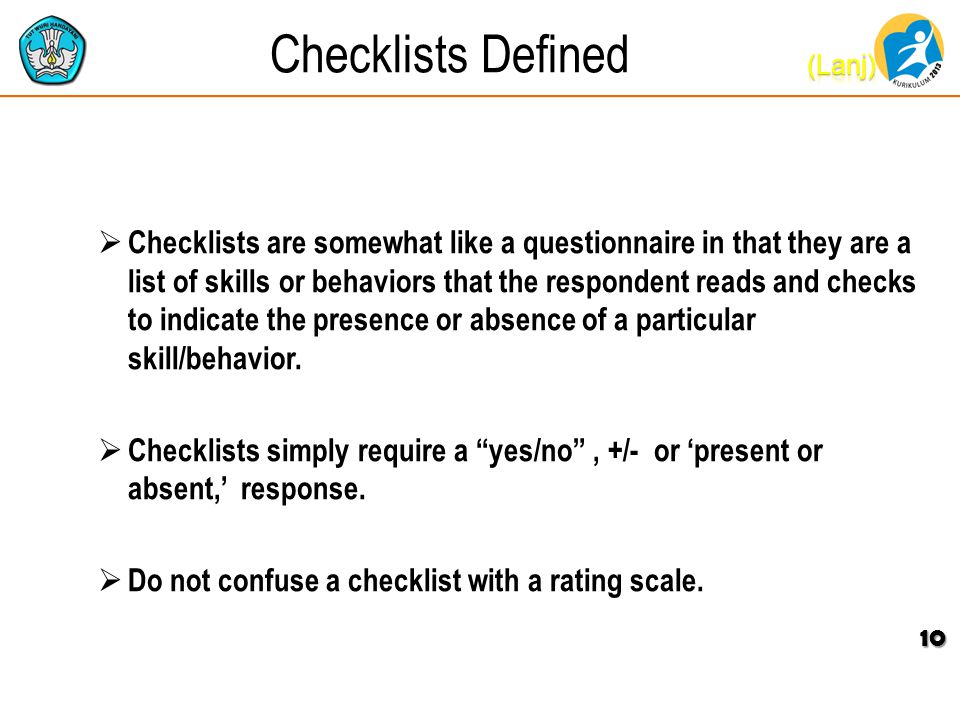 Checklists Defined  Checklists are somewhat like a questionnaire in that they are a list of skills or behaviors that the respondent reads and checks to indicate the presence or absence of a particular skill/behavior.