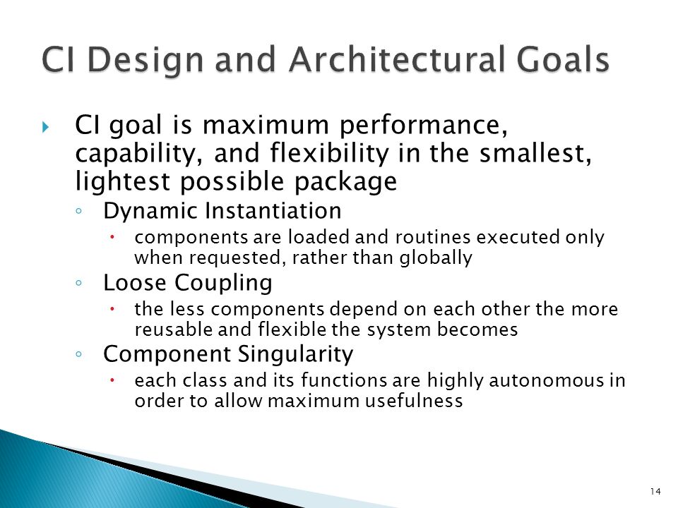  CI goal is maximum performance, capability, and flexibility in the smallest, lightest possible package ◦ Dynamic Instantiation  components are loaded and routines executed only when requested, rather than globally ◦ Loose Coupling  the less components depend on each other the more reusable and flexible the system becomes ◦ Component Singularity  each class and its functions are highly autonomous in order to allow maximum usefulness 14
