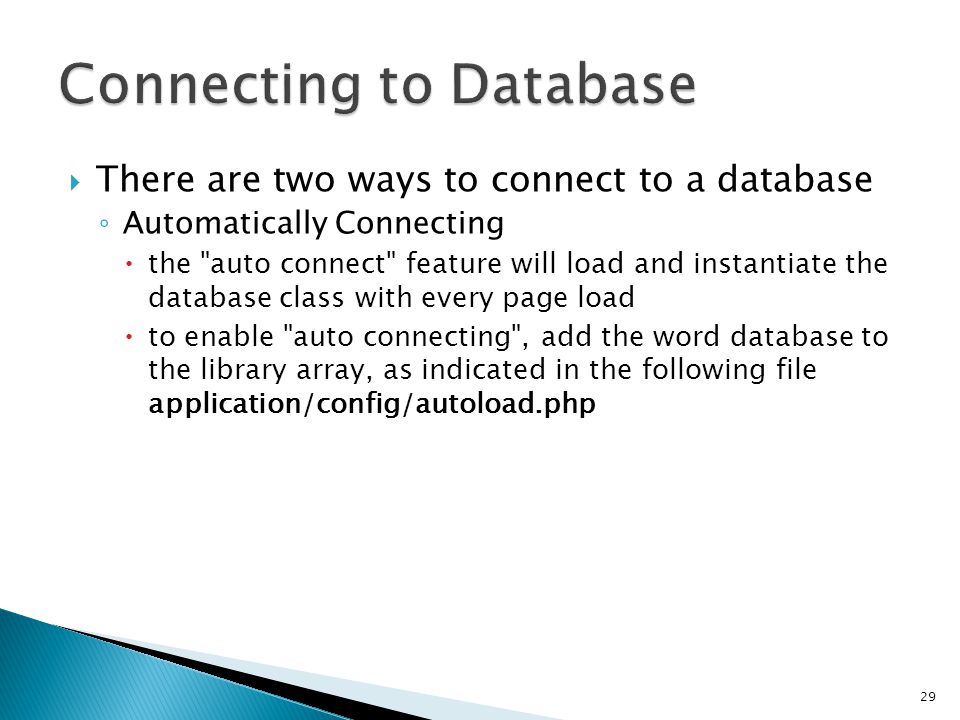  There are two ways to connect to a database ◦ Automatically Connecting  the auto connect feature will load and instantiate the database class with every page load  to enable auto connecting , add the word database to the library array, as indicated in the following file application/config/autoload.php 29