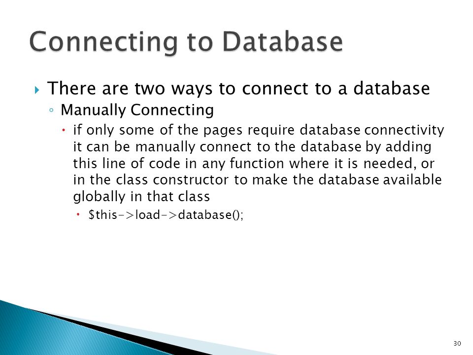  There are two ways to connect to a database ◦ Manually Connecting  if only some of the pages require database connectivity it can be manually connect to the database by adding this line of code in any function where it is needed, or in the class constructor to make the database available globally in that class  $this->load->database(); 30