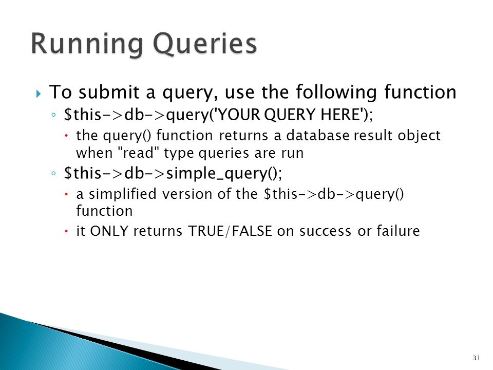  To submit a query, use the following function ◦ $this->db->query( YOUR QUERY HERE );  the query() function returns a database result object when read type queries are run ◦ $this->db->simple_query();  a simplified version of the $this->db->query() function  it ONLY returns TRUE/FALSE on success or failure 31