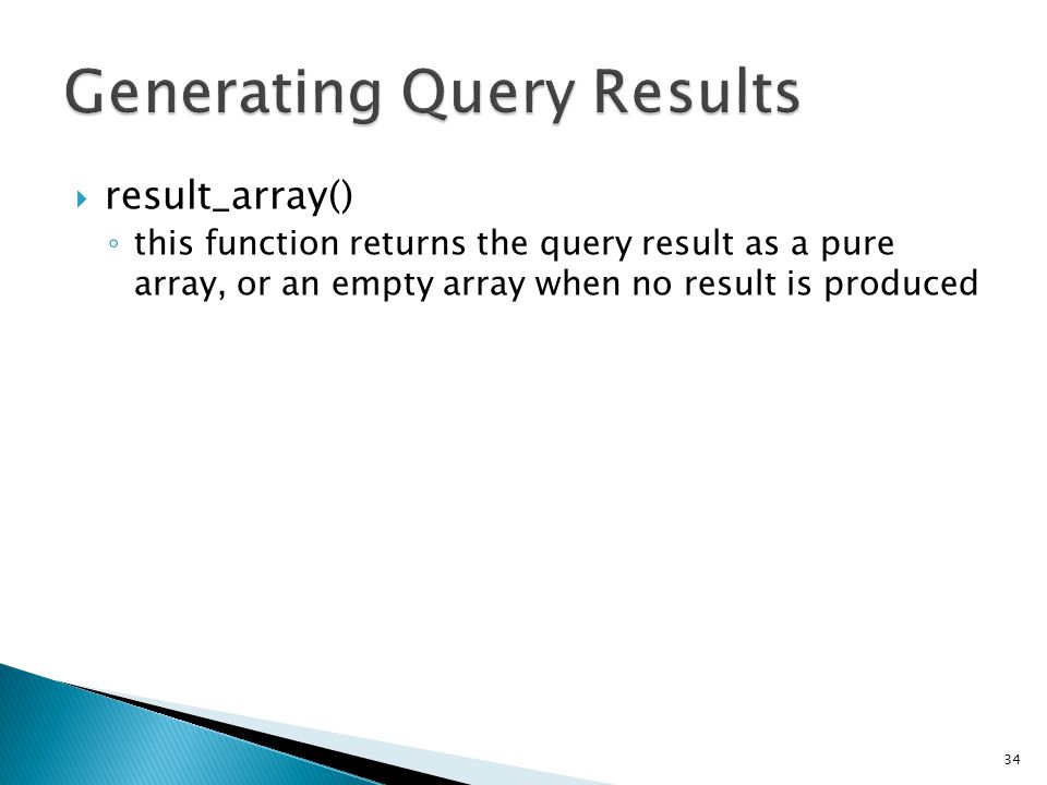  result_array() ◦ this function returns the query result as a pure array, or an empty array when no result is produced 34 $query = $this->db->query( YOUR QUERY ); foreach ($query->result_array() as $row) { echo $row[ title ]; echo $row[ name ]; echo $row[ body ]; }