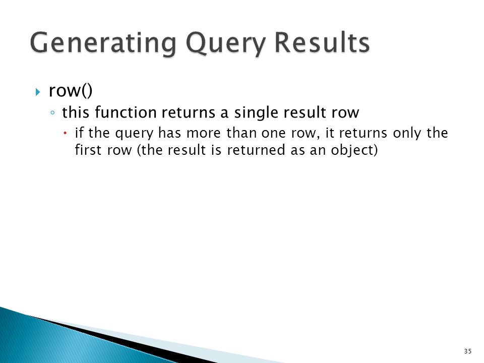  row() ◦ this function returns a single result row  if the query has more than one row, it returns only the first row (the result is returned as an object) 35 $query = $this->db->query( YOUR QUERY ); if ($query->num_rows() > 0) { $row = $query->row(); echo $row->title; echo $row->name; echo $row->body; }