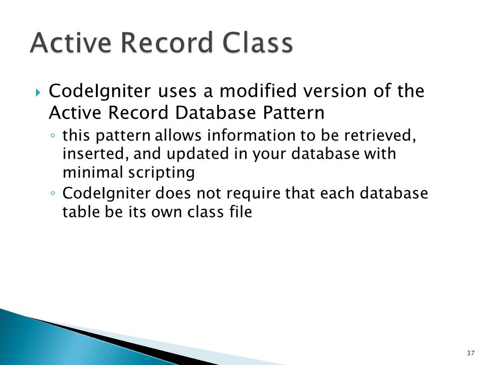  CodeIgniter uses a modified version of the Active Record Database Pattern ◦ this pattern allows information to be retrieved, inserted, and updated in your database with minimal scripting ◦ CodeIgniter does not require that each database table be its own class file 37
