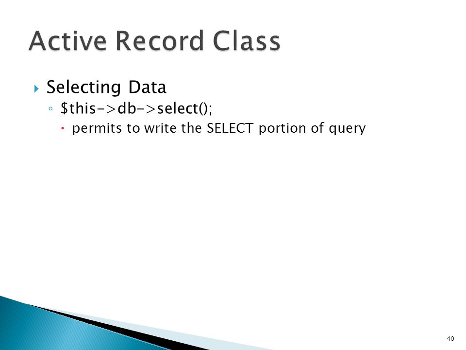  Selecting Data ◦ $this->db->select();  permits to write the SELECT portion of query 40 $this->db->select( title, content, date ); $query = $this->db->get( mytable ); // Produces: SELECT title, content, date FROM mytable