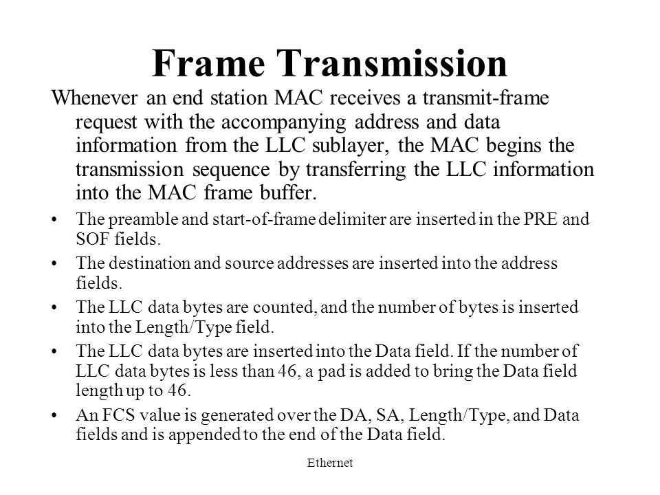 Ethernet Frame Transmission Whenever an end station MAC receives a transmit-frame request with the accompanying address and data information from the LLC sublayer, the MAC begins the transmission sequence by transferring the LLC information into the MAC frame buffer.