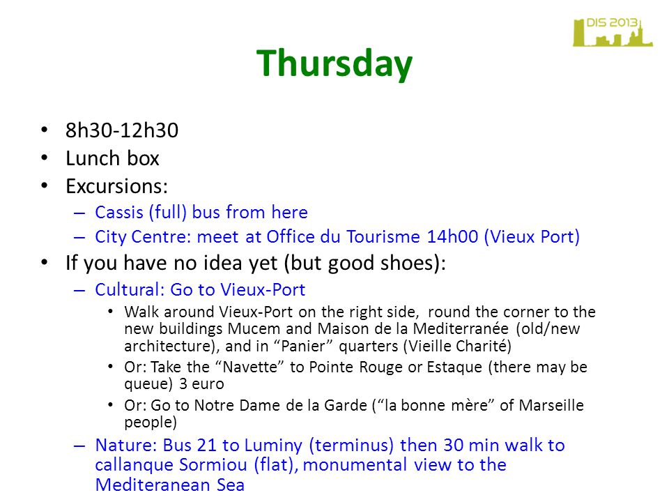 Thursday 8h30-12h30 Lunch box Excursions: – Cassis (full) bus from here – City Centre: meet at Office du Tourisme 14h00 (Vieux Port) If you have no idea yet (but good shoes): – Cultural: Go to Vieux-Port Walk around Vieux-Port on the right side, round the corner to the new buildings Mucem and Maison de la Mediterranée (old/new architecture), and in Panier quarters (Vieille Charité) Or: Take the Navette to Pointe Rouge or Estaque (there may be queue) 3 euro Or: Go to Notre Dame de la Garde ( la bonne mère of Marseille people) – Nature: Bus 21 to Luminy (terminus) then 30 min walk to callanque Sormiou (flat), monumental view to the Mediteranean Sea