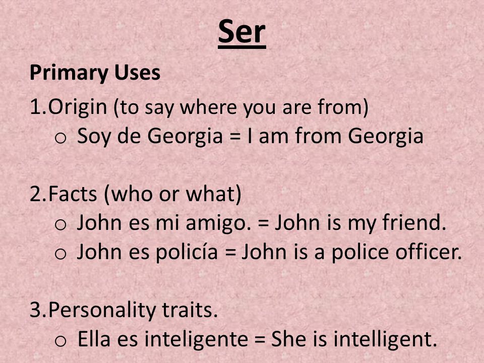 Ser Primary Uses 1.Origin (to say where you are from) o Soy de Georgia = I am from Georgia 2.Facts (who or what) o John es mi amigo.