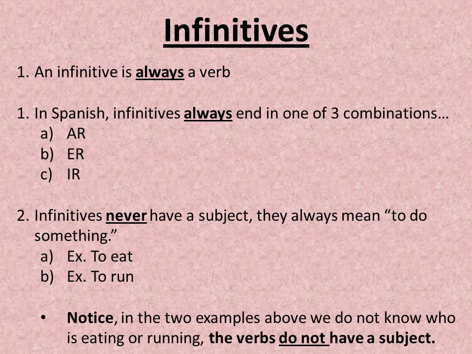 Infinitives 1.An infinitive is always a verb 1.In Spanish, infinitives always end in one of 3 combinations… a)AR b)ER c)IR 2.Infinitives never have a subject, they always mean to do something. a)Ex.