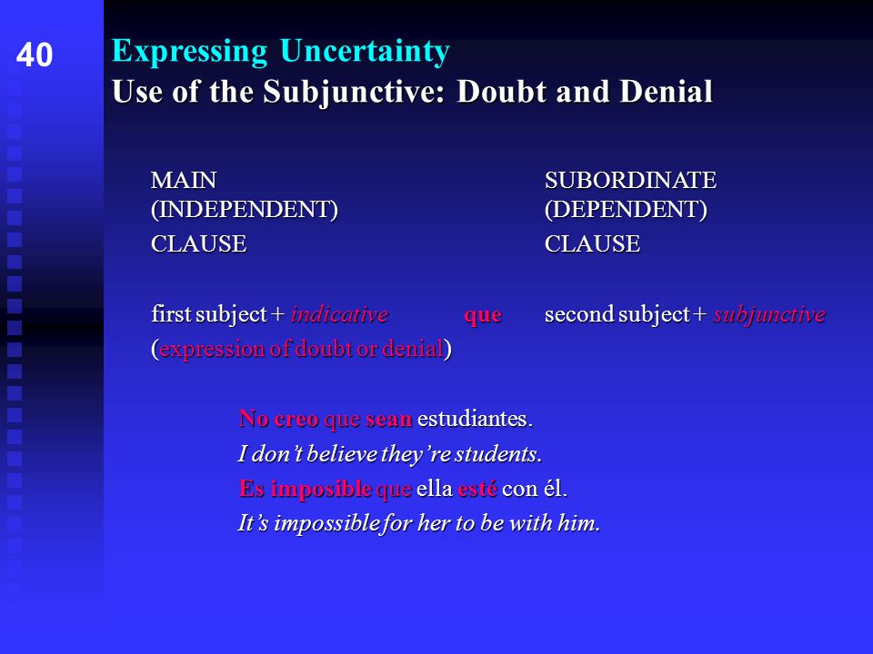 Use of the Subjunctive: Doubt and Denial Expressing Uncertainty Use of the Subjunctive: Doubt and Denial MAIN SUBORDINATE (INDEPENDENT) (DEPENDENT) CLAUSE first subject + indicative que second subject + subjunctive (expression of doubt or denial) No creo que sean estudiantes.