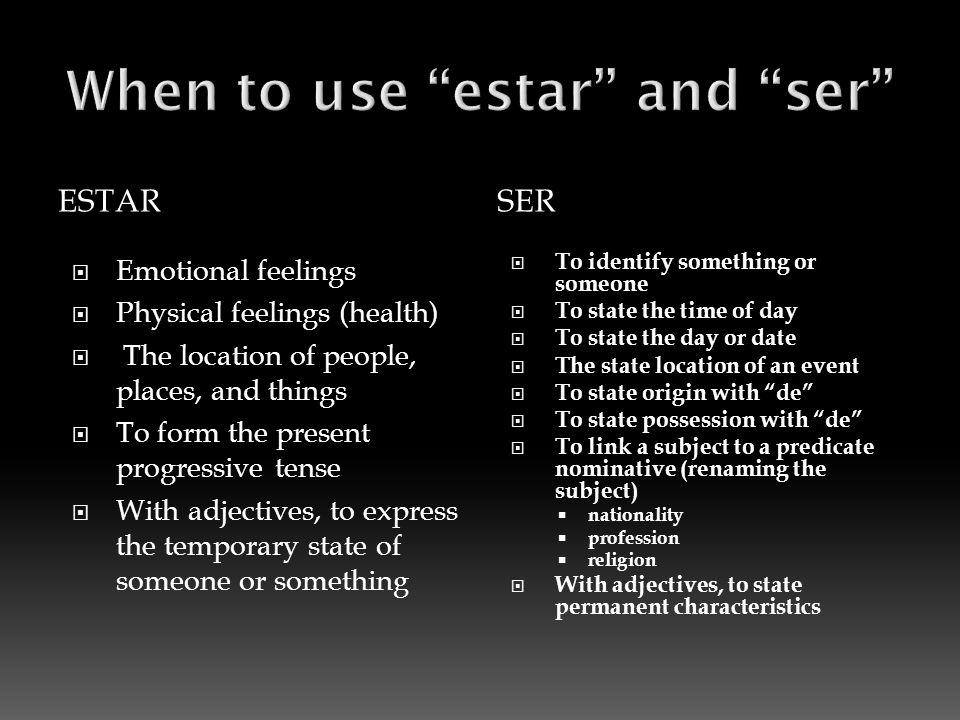 ESTARSER  Emotional feelings  Physical feelings (health)  The location of people, places, and things  To form the present progressive tense  With adjectives, to express the temporary state of someone or something  To identify something or someone  To state the time of day  To state the day or date  The state location of an event  To state origin with de  To state possession with de  To link a subject to a predicate nominative (renaming the subject)  nationality  profession  religion  With adjectives, to state permanent characteristics