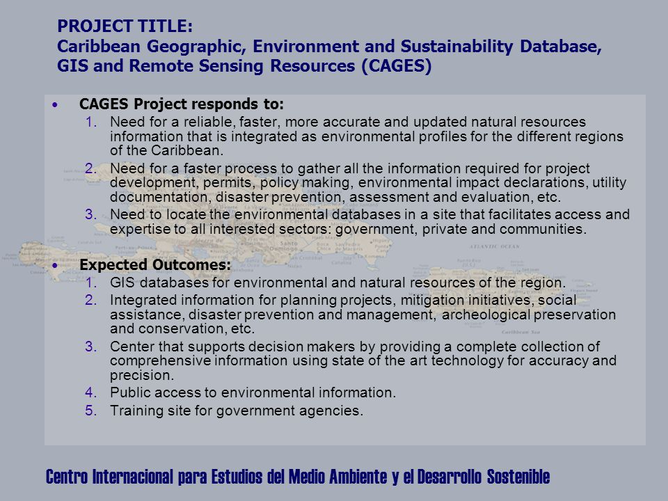 Centro Internacional para Estudios del Medio Ambiente y el Desarrollo Sostenible PROJECT TITLE: Caribbean Geographic, Environment and Sustainability Database, GIS and Remote Sensing Resources (CAGES) CAGES Project responds to: 1.Need for a reliable, faster, more accurate and updated natural resources information that is integrated as environmental profiles for the different regions of the Caribbean.