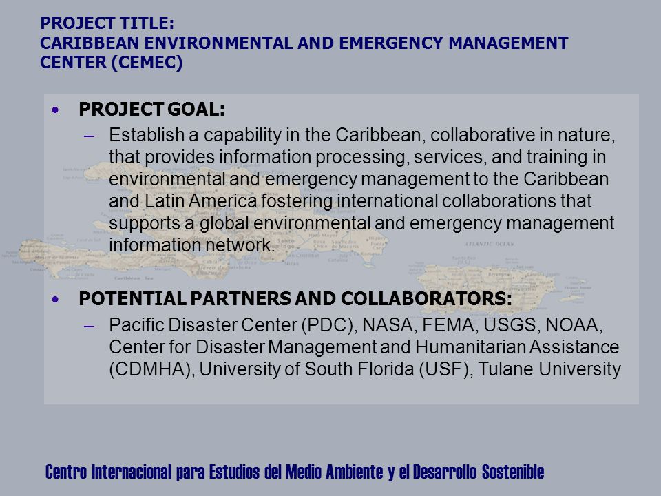 Centro Internacional para Estudios del Medio Ambiente y el Desarrollo Sostenible PROJECT TITLE: CARIBBEAN ENVIRONMENTAL AND EMERGENCY MANAGEMENT CENTER (CEMEC) PROJECT GOAL: –Establish a capability in the Caribbean, collaborative in nature, that provides information processing, services, and training in environmental and emergency management to the Caribbean and Latin America fostering international collaborations that supports a global environmental and emergency management information network.