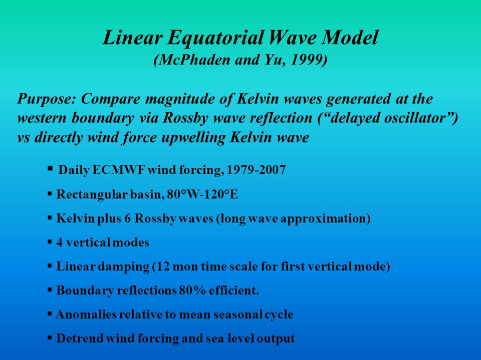 Linear Equatorial Wave Model (McPhaden and Yu, 1999) Purpose: Compare magnitude of Kelvin waves generated at the western boundary via Rossby wave reflection ( delayed oscillator ) vs directly wind force upwelling Kelvin wave  Daily ECMWF wind forcing,  Rectangular basin, 80°W-120°E  Kelvin plus 6 Rossby waves (long wave approximation)  4 vertical modes  Linear damping (12 mon time scale for first vertical mode)  Boundary reflections 80% efficient.