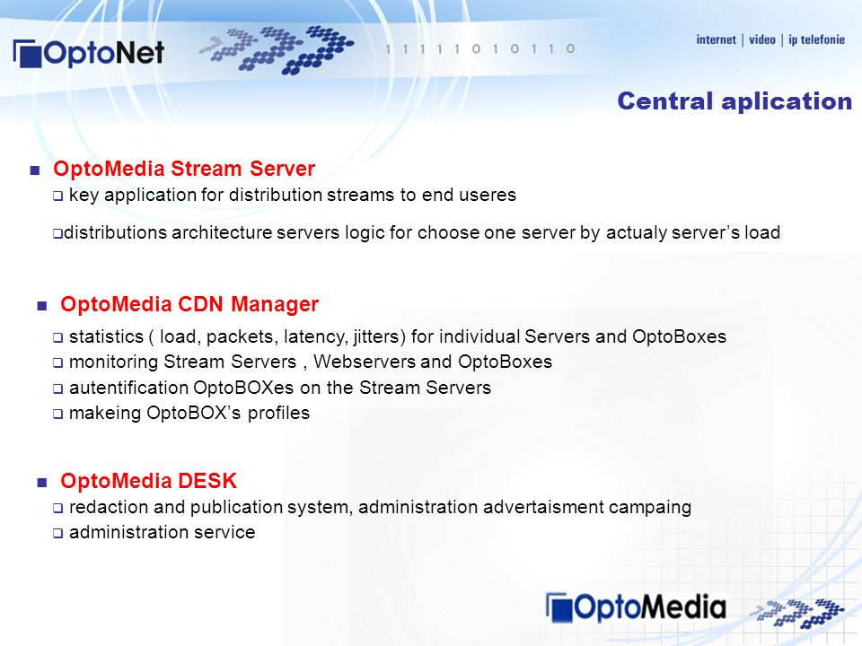 Central aplication  key application for distribution streams to end useres  distributions architecture servers logic for choose one server by actualy server’s load OptoMedia Stream Server OptoMedia CDN Manager  statistics ( load, packets, latency, jitters) for individual Servers and OptoBoxes  monitoring Stream Servers, Webservers and OptoBoxes  autentification OptoBOXes on the Stream Servers  makeing OptoBOX’s profiles OptoMedia DESK  redaction and publication system, administration advertaisment campaing  administration service