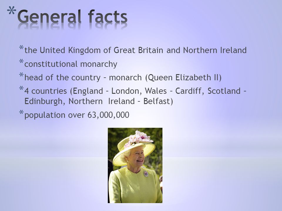 * the United Kingdom of Great Britain and Northern Ireland * constitutional monarchy * head of the country – monarch (Queen Elizabeth II) * 4 countries (England – London, Wales – Cardiff, Scotland – Edinburgh, Northern Ireland – Belfast) * population over 63,000,000