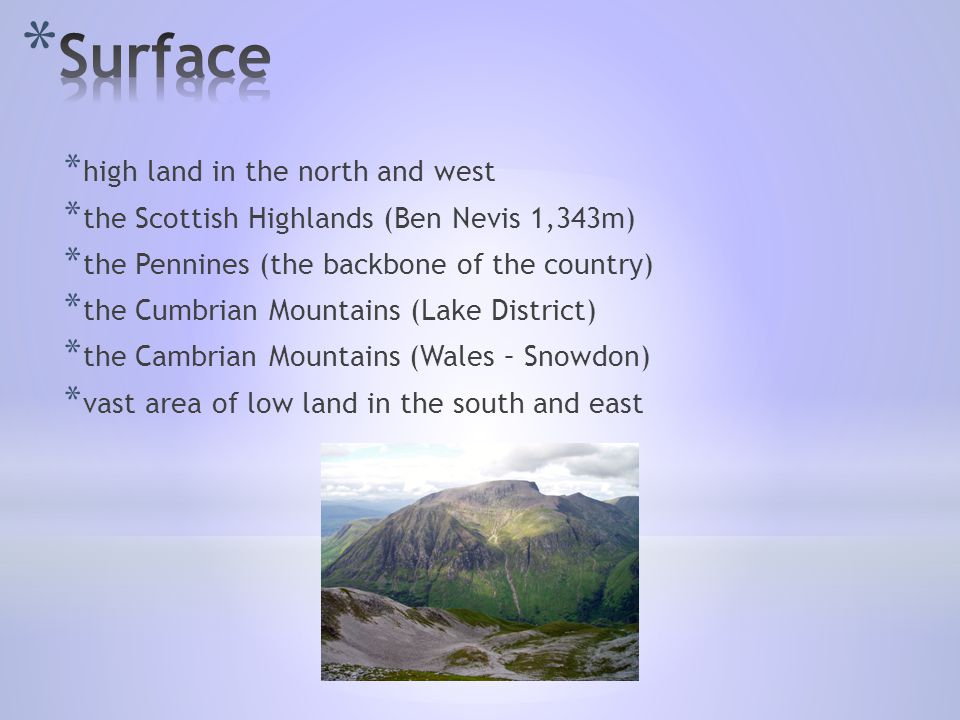 * high land in the north and west * the Scottish Highlands (Ben Nevis 1,343m) * the Pennines (the backbone of the country) * the Cumbrian Mountains (Lake District) * the Cambrian Mountains (Wales – Snowdon) * vast area of low land in the south and east