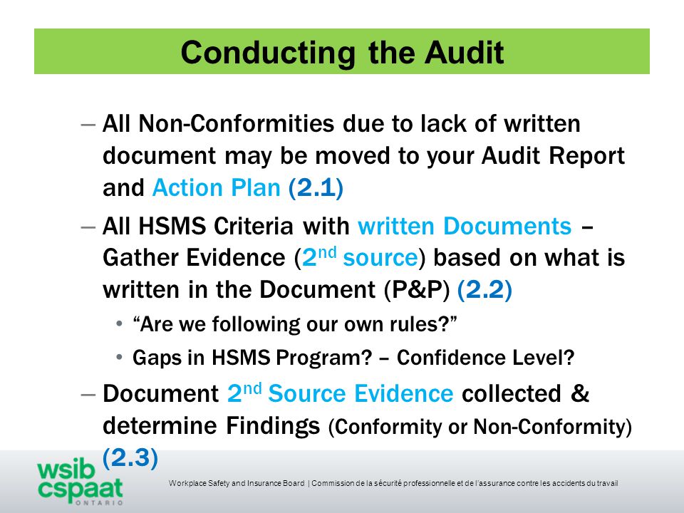 Workplace Safety and Insurance Board | Commission de la sécurité professionnelle et de l’assurance contre les accidents du travail Conducting the Audit – All Non-Conformities due to lack of written document may be moved to your Audit Report and Action Plan (2.1) – All HSMS Criteria with written Documents – Gather Evidence (2 nd source) based on what is written in the Document (P&P) (2.2) Are we following our own rules Gaps in HSMS Program.