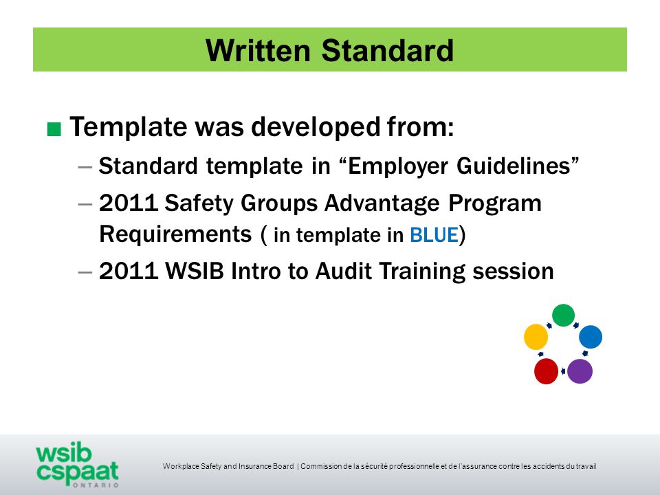 Workplace Safety and Insurance Board | Commission de la sécurité professionnelle et de l’assurance contre les accidents du travail Written Standard ■ Template was developed from: – Standard template in Employer Guidelines – 2011 Safety Groups Advantage Program Requirements ( in template in BLUE ) – 2011 WSIB Intro to Audit Training session