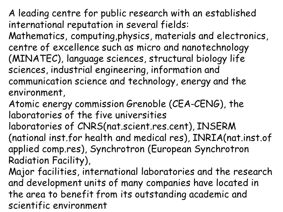 A leading centre for public research with an established international reputation in several fields: Mathematics, computing,physics, materials and electronics, centre of excellence such as micro and nanotechnology (MINATEC), language sciences, structural biology life sciences, industrial engineering, information and communication science and technology, energy and the environment, Atomic energy commission Grenoble (CEA-CENG), the laboratories of the five universities laboratories of CNRS(nat.scient.res.cent), INSERM (national inst.for health and medical res), INRIA(nat.inst.of applied comp.res), Synchrotron (European Synchrotron Radiation Facility), Major facilities, international laboratories and the research and development units of many companies have located in the area to benefit from its outstanding academic and scientific environment