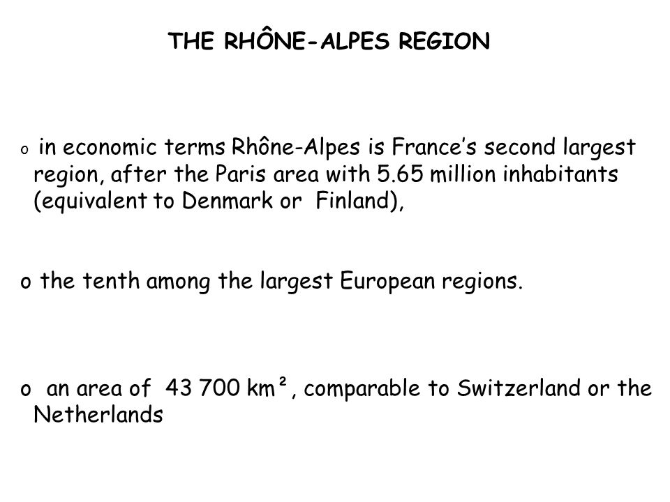 THE RHÔNE-ALPES REGION o in economic terms Rhône-Alpes is France’s second largest region, after the Paris area with 5.65 million inhabitants (equivalent to Denmark or Finland), o the tenth among the largest European regions.