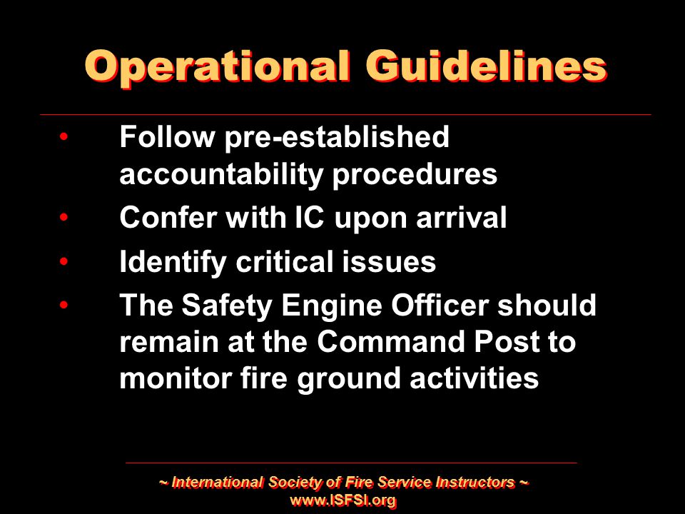 ~ International Society of Fire Service Instructors ~   Follow pre-established accountability procedures Confer with IC upon arrival Identify critical issues The Safety Engine Officer should remain at the Command Post to monitor fire ground activities Follow pre-established accountability procedures Confer with IC upon arrival Identify critical issues The Safety Engine Officer should remain at the Command Post to monitor fire ground activities Operational Guidelines