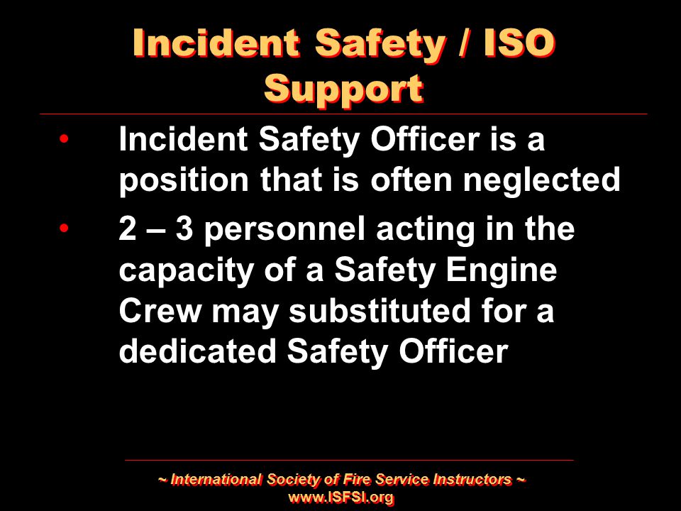 ~ International Society of Fire Service Instructors ~   Incident Safety Officer is a position that is often neglected 2 – 3 personnel acting in the capacity of a Safety Engine Crew may substituted for a dedicated Safety Officer Incident Safety Officer is a position that is often neglected 2 – 3 personnel acting in the capacity of a Safety Engine Crew may substituted for a dedicated Safety Officer Incident Safety / ISO Support