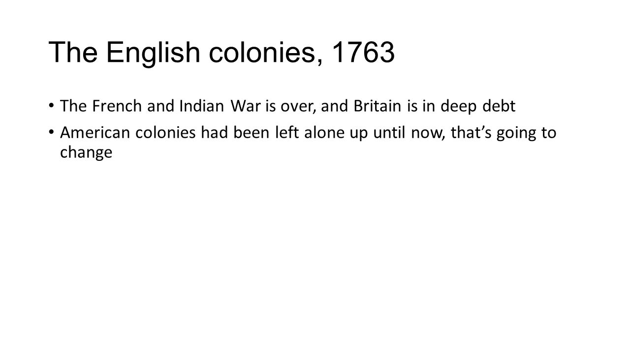 The English colonies, 1763 The French and Indian War is over, and Britain is in deep debt American colonies had been left alone up until now, that’s going to change