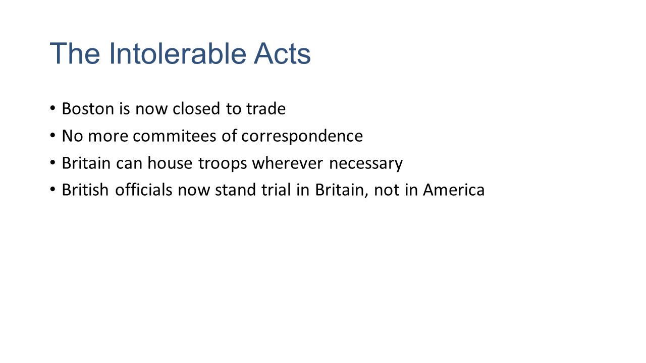 The Intolerable Acts Boston is now closed to trade No more commitees of correspondence Britain can house troops wherever necessary British officials now stand trial in Britain, not in America