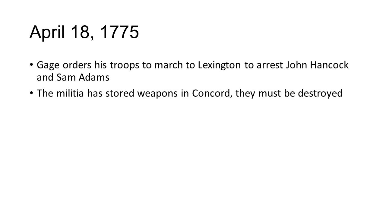 April 18, 1775 Gage orders his troops to march to Lexington to arrest John Hancock and Sam Adams The militia has stored weapons in Concord, they must be destroyed