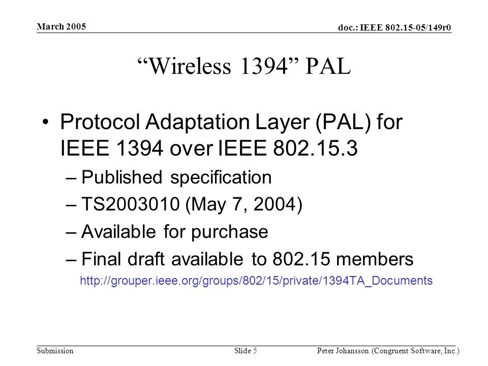 doc.: IEEE /149r0 Submission March 2005 Peter Johansson (Congruent Software, Inc.)Slide 5 Wireless 1394 PAL Protocol Adaptation Layer (PAL) for IEEE 1394 over IEEE –Published specification –TS (May 7, 2004) –Available for purchase –Final draft available to members