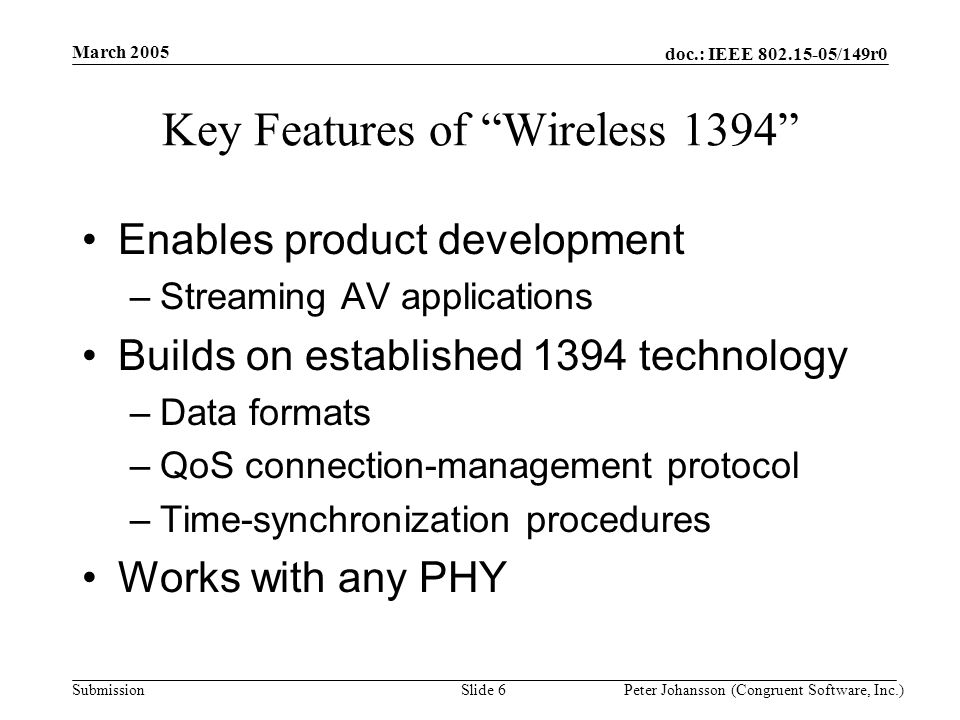 doc.: IEEE /149r0 Submission March 2005 Peter Johansson (Congruent Software, Inc.)Slide 6 Key Features of Wireless 1394 Enables product development –Streaming AV applications Builds on established 1394 technology –Data formats –QoS connection-management protocol –Time-synchronization procedures Works with any PHY
