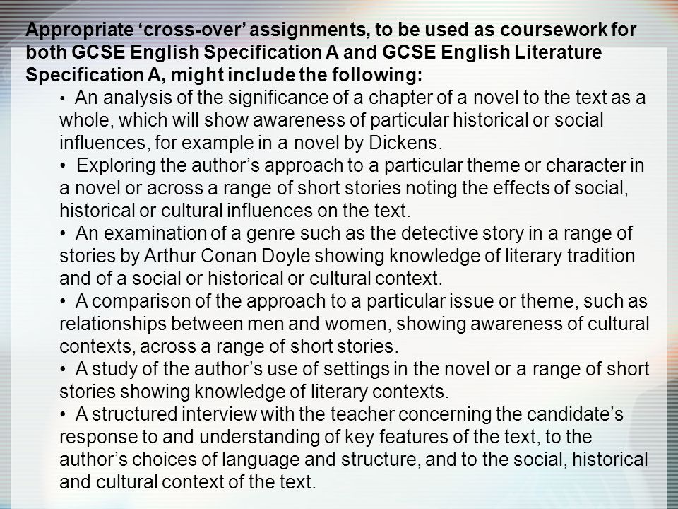 Appropriate ‘cross-over’ assignments, to be used as coursework for both GCSE English Specification A and GCSE English Literature Specification A, might include the following: An analysis of the significance of a chapter of a novel to the text as a whole, which will show awareness of particular historical or social influences, for example in a novel by Dickens.