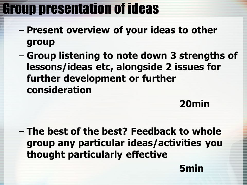 Group presentation of ideas –Present overview of your ideas to other group –Group listening to note down 3 strengths of lessons/ideas etc, alongside 2 issues for further development or further consideration 20min –The best of the best.