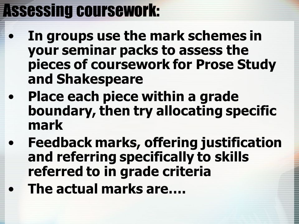 Assessing coursework: In groups use the mark schemes in your seminar packs to assess the pieces of coursework for Prose Study and Shakespeare Place each piece within a grade boundary, then try allocating specific mark Feedback marks, offering justification and referring specifically to skills referred to in grade criteria The actual marks are….