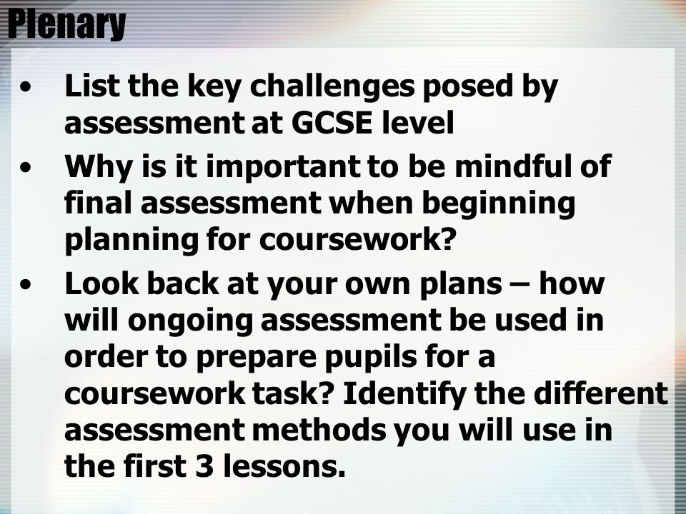 Plenary List the key challenges posed by assessment at GCSE level Why is it important to be mindful of final assessment when beginning planning for coursework.