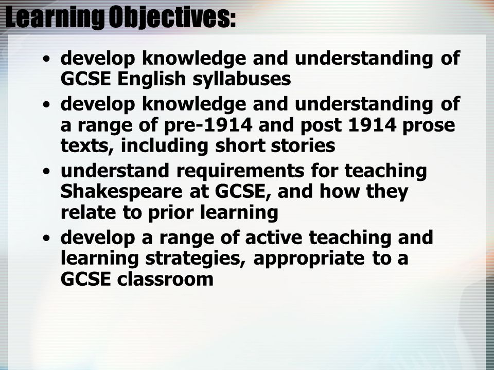 Learning Objectives: develop knowledge and understanding of GCSE English syllabuses develop knowledge and understanding of a range of pre-1914 and post 1914 prose texts, including short stories understand requirements for teaching Shakespeare at GCSE, and how they relate to prior learning develop a range of active teaching and learning strategies, appropriate to a GCSE classroom
