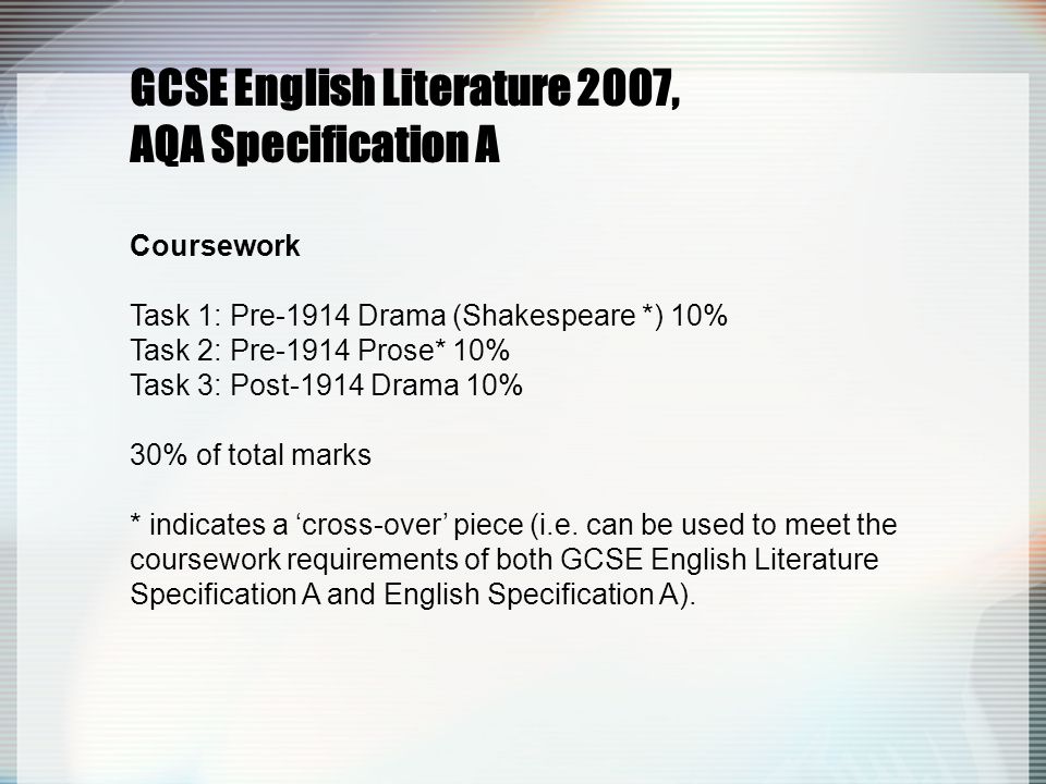 GCSE English Literature 2007, AQA Specification A Coursework Task 1: Pre-1914 Drama (Shakespeare *) 10% Task 2: Pre-1914 Prose* 10% Task 3: Post-1914 Drama 10% 30% of total marks * indicates a ‘cross-over’ piece (i.e.