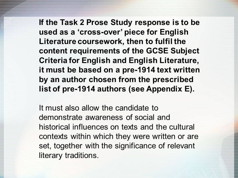 If the Task 2 Prose Study response is to be used as a ‘cross-over’ piece for English Literature coursework, then to fulfil the content requirements of the GCSE Subject Criteria for English and English Literature, it must be based on a pre-1914 text written by an author chosen from the prescribed list of pre-1914 authors (see Appendix E).