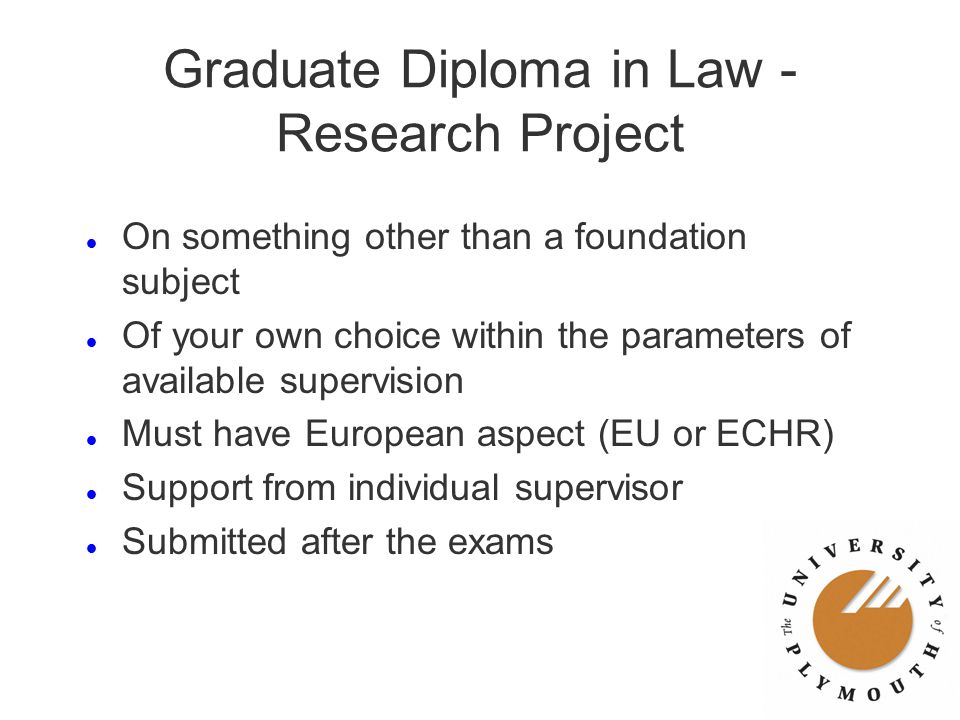 Graduate Diploma in Law - Research Project l On something other than a foundation subject l Of your own choice within the parameters of available supervision l Must have European aspect (EU or ECHR) l Support from individual supervisor l Submitted after the exams