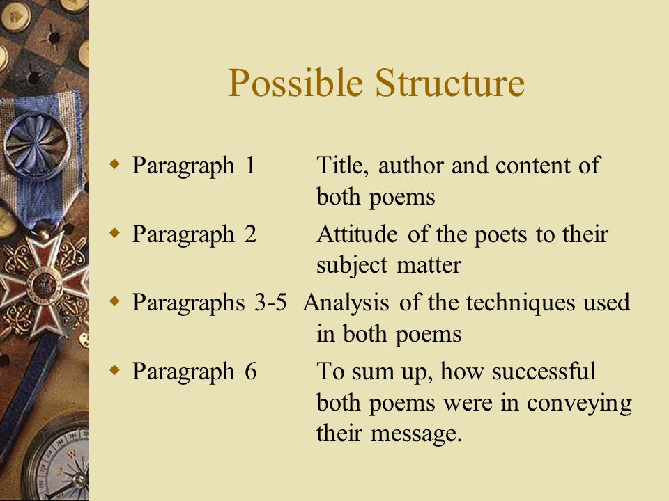 Possible Structure  Paragraph 1 Title, author and content of both poems  Paragraph 2 Attitude of the poets to their subject matter  Paragraphs 3-5 Analysis of the techniques used in both poems  Paragraph 6 To sum up, how successful both poems were in conveying their message.