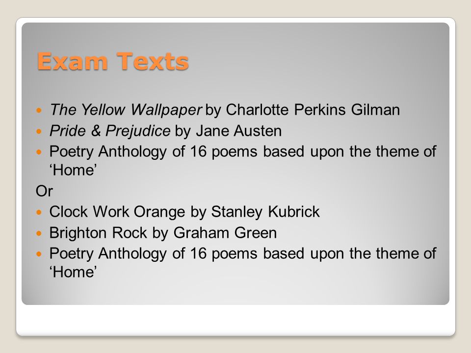 Exam Texts The Yellow Wallpaper by Charlotte Perkins Gilman Pride & Prejudice by Jane Austen Poetry Anthology of 16 poems based upon the theme of ‘Home’ Or Clock Work Orange by Stanley Kubrick Brighton Rock by Graham Green Poetry Anthology of 16 poems based upon the theme of ‘Home’