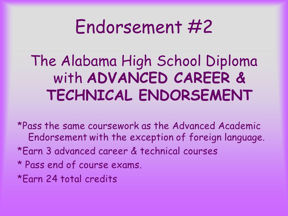 Endorsement #2 The Alabama High School Diploma with ADVANCED CAREER & TECHNICAL ENDORSEMENT *Pass the same coursework as the Advanced Academic Endorsement with the exception of foreign language.