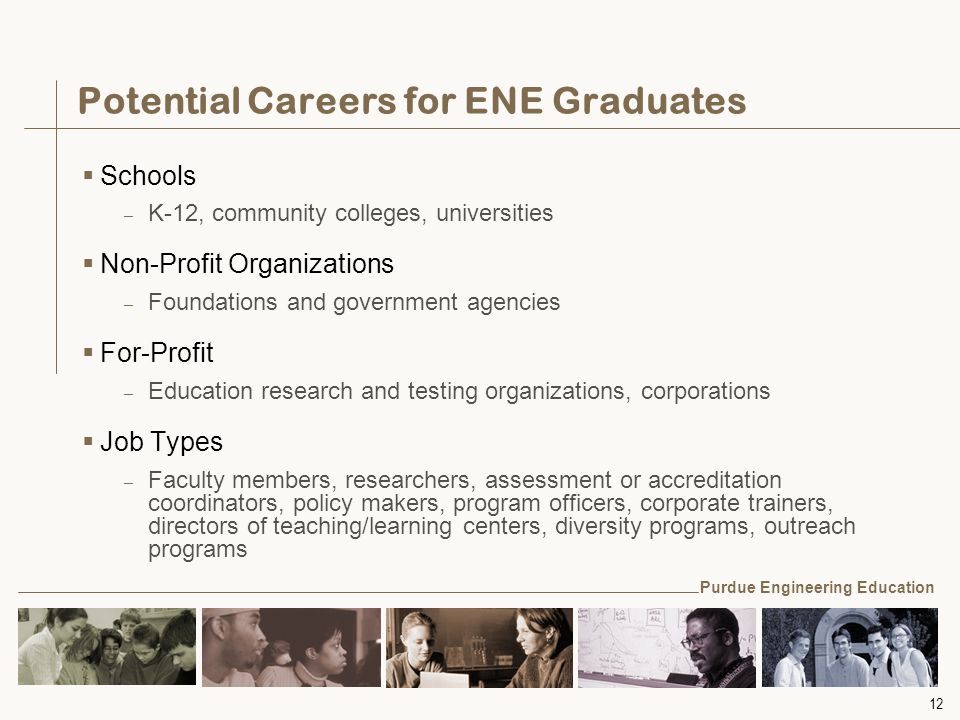 12 Potential Careers for ENE Graduates  Schools – K-12, community colleges, universities  Non-Profit Organizations – Foundations and government agencies  For-Profit – Education research and testing organizations, corporations  Job Types – Faculty members, researchers, assessment or accreditation coordinators, policy makers, program officers, corporate trainers, directors of teaching/learning centers, diversity programs, outreach programs Purdue Engineering Education