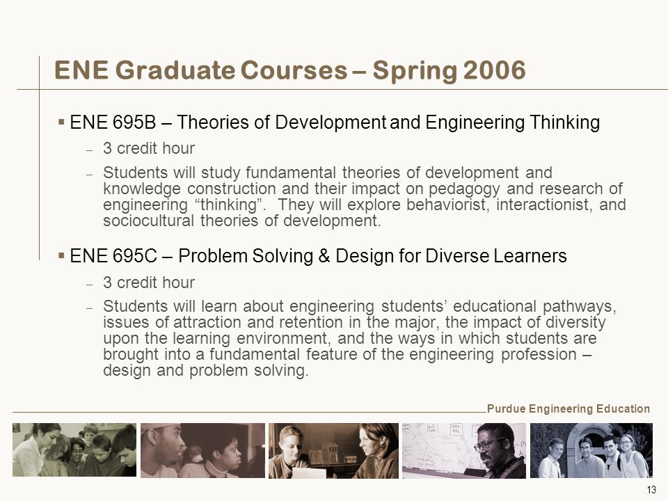 13 ENE Graduate Courses – Spring 2006  ENE 695B – Theories of Development and Engineering Thinking – 3 credit hour – Students will study fundamental theories of development and knowledge construction and their impact on pedagogy and research of engineering thinking .
