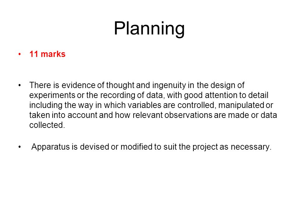 Planning 11 marks There is evidence of thought and ingenuity in the design of experiments or the recording of data, with good attention to detail including the way in which variables are controlled, manipulated or taken into account and how relevant observations are made or data collected.